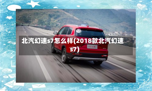 北汽幻速s7怎么样(2018款北汽幻速s7)