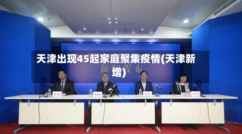天津出现45起家庭聚集疫情(天津新增)-第2张图片