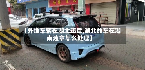 【外地车辆在湖北违章,湖北的车在湖南违章怎么处理】-第2张图片
