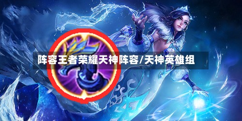 阵容王者荣耀天神阵容/天神英雄组